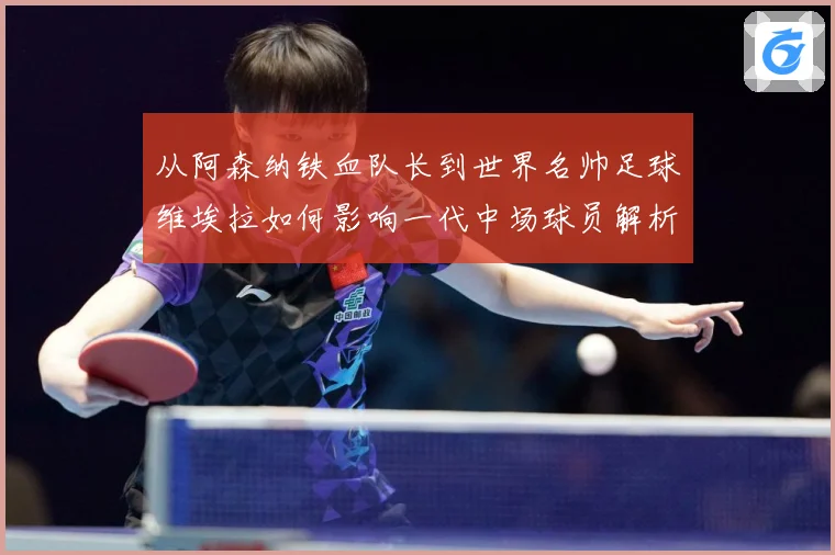 从阿森纳铁血队长到世界名帅足球维埃拉如何影响一代中场球员解析