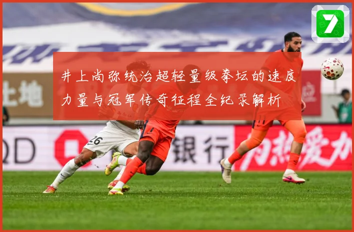 井上尚弥统治超轻量级拳坛的速度力量与冠军传奇征程全纪录解析
