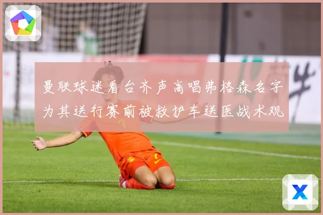 曼联球迷看台齐声高唱弗格森名字为其送行赛前被救护车送医战术观察