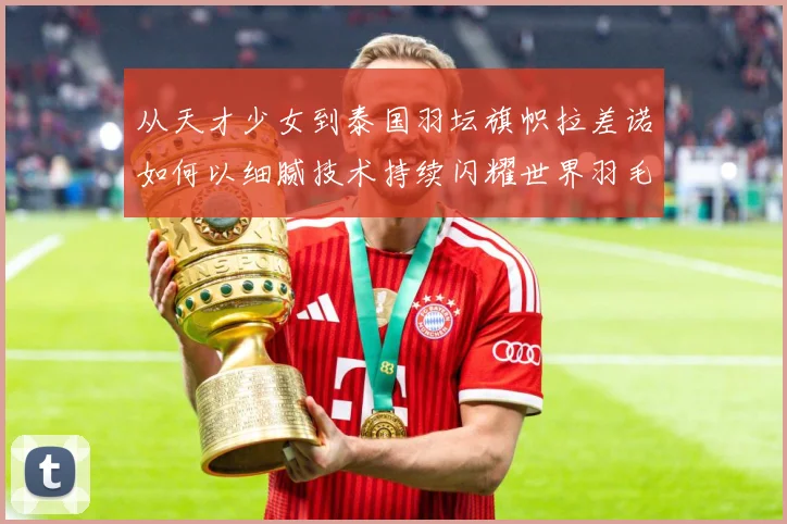 从天才少女到泰国羽坛旗帜拉差诺如何以细腻技术持续闪耀世界羽毛球赛场解析