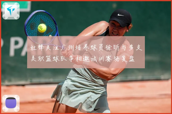 杜锋关注广州培养球员徐昕与多支美职篮球队争相邀试训赛场复盘