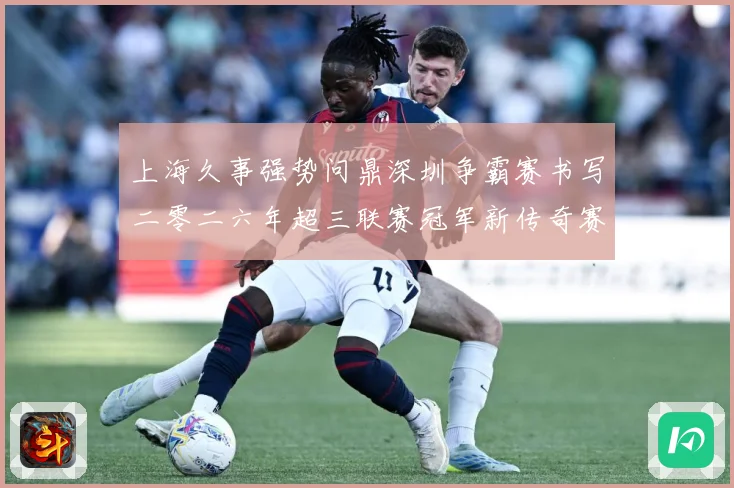 上海久事强势问鼎深圳争霸赛书写二零二六年超三联赛冠军新传奇赛场复盘