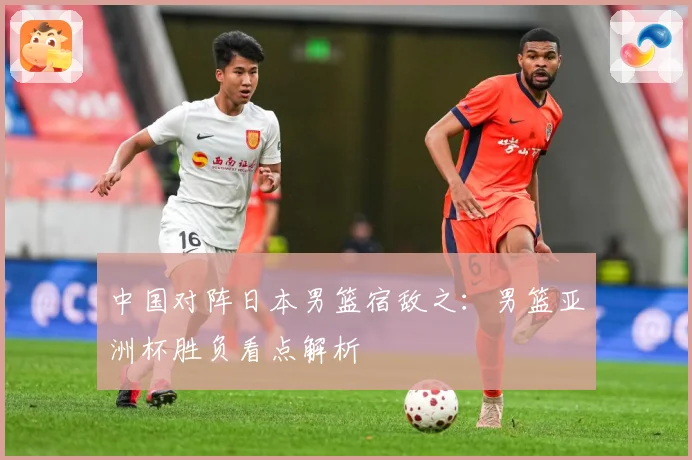 中国对阵日本男篮宿敌之：男篮亚洲杯胜负看点解析