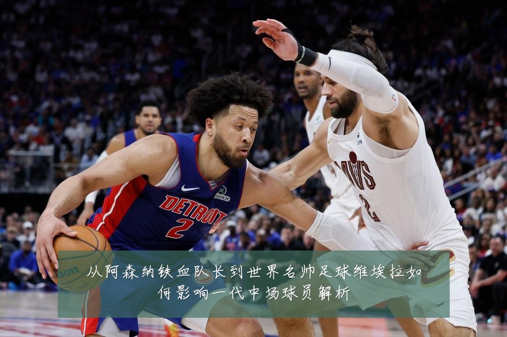 从阿森纳铁血队长到世界名帅足球维埃拉如何影响一代中场球员解析