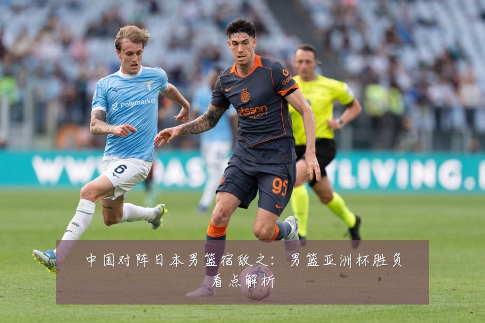中国对阵日本男篮宿敌之：男篮亚洲杯胜负看点解析