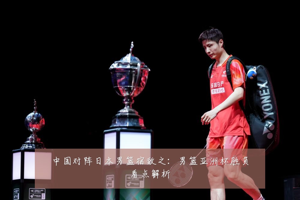 中国对阵日本男篮宿敌之：男篮亚洲杯胜负看点解析