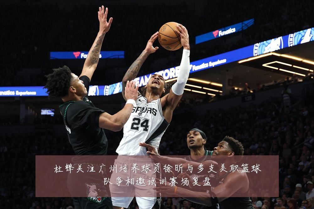 杜锋关注广州培养球员徐昕与多支美职篮球队争相邀试训赛场复盘